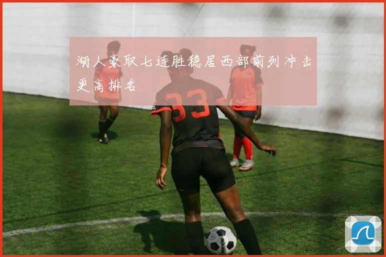 湖人豪取七连胜稳居西部前列冲击更高排名