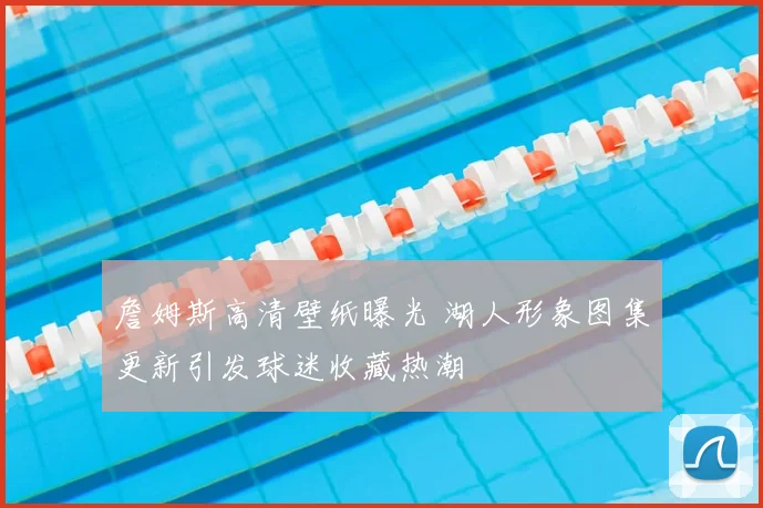 詹姆斯高清壁纸曝光 湖人形象图集更新引发球迷收藏热潮