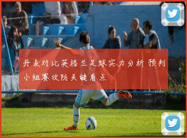 丹麦对比英格兰足球实力分析 预判小组赛攻防关键看点