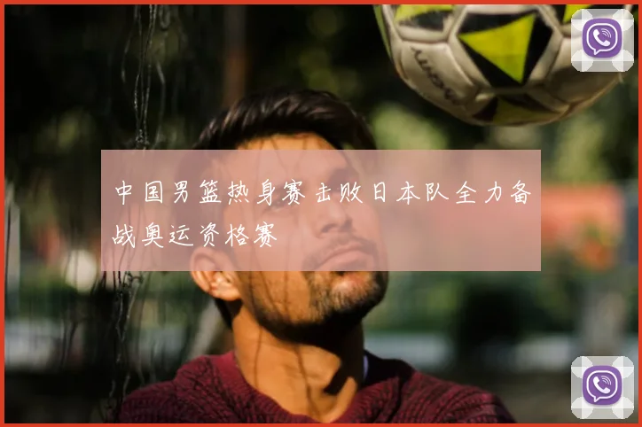 中国男篮热身赛击败日本队全力备战奥运资格赛