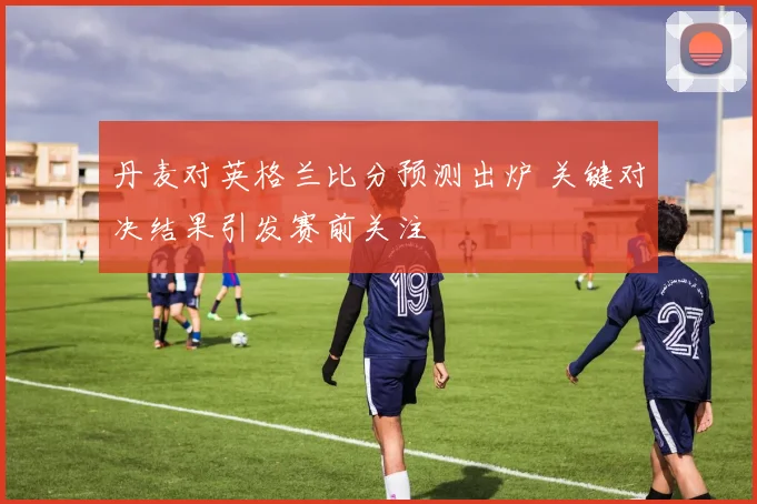 丹麦对英格兰比分预测出炉 关键对决结果引发赛前关注