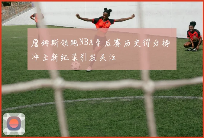 詹姆斯领跑NBA季后赛历史得分榜 冲击新纪录引发关注