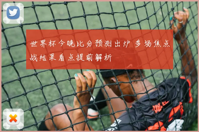 世界杯今晚比分预测出炉 多场焦点战结果看点提前解析