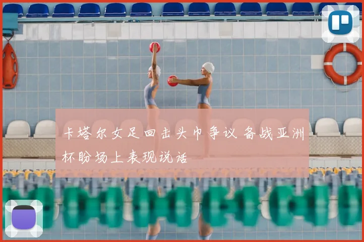卡塔尔女足回击头巾争议 备战亚洲杯盼场上表现说话