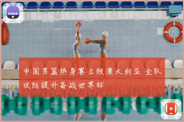 中国男篮热身赛击败澳大利亚 全队攻防提升备战世界杯