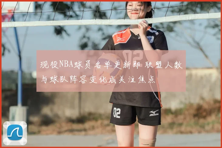现役NBA球员名单更新即 联盟人数与球队阵容变化成关注焦点