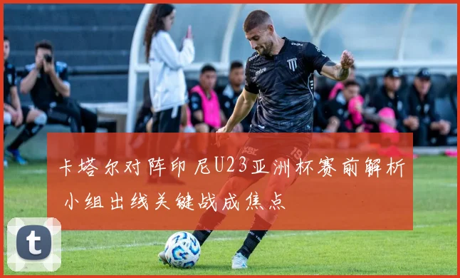 卡塔尔对阵印尼U23亚洲杯赛前解析 小组出线关键战成焦点