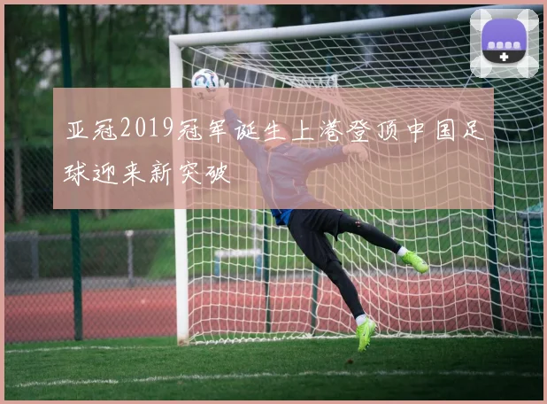 亚冠2019冠军诞生上港登顶中国足球迎来新突破