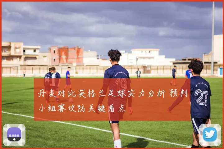 丹麦对比英格兰足球实力分析 预判小组赛攻防关键看点