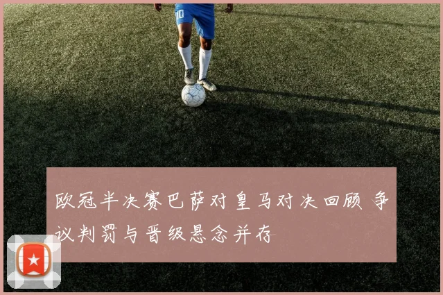 欧冠半决赛巴萨对皇马对决回顾 争议判罚与晋级悬念并存