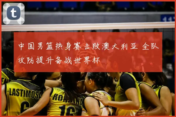 中国男篮热身赛击败澳大利亚 全队攻防提升备战世界杯