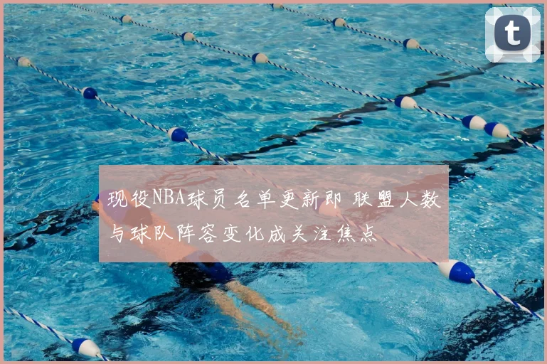现役NBA球员名单更新即 联盟人数与球队阵容变化成关注焦点