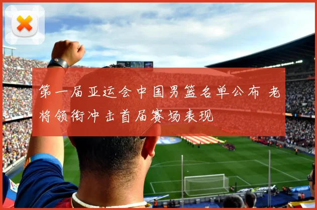 第一届亚运会中国男篮名单公布 老将领衔冲击首届赛场表现