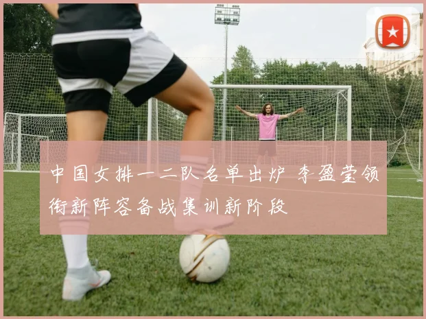 中国女排一二队名单出炉 李盈莹领衔新阵容备战集训新阶段