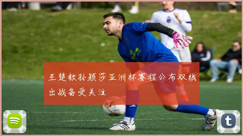 王楚钦孙颖莎亚洲杯赛程公布双线出战备受关注