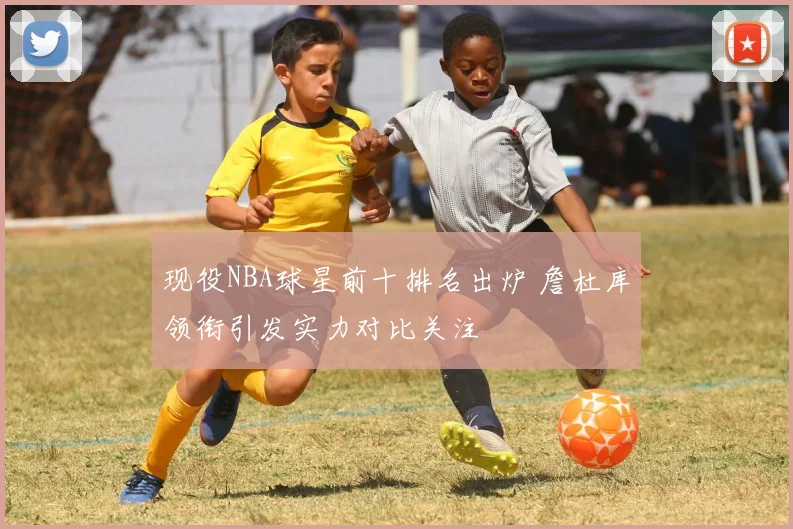 现役NBA球星前十排名出炉 詹杜库领衔引发实力对比关注