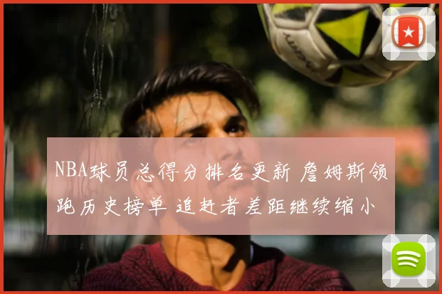 NBA球员总得分排名更新 詹姆斯领跑历史榜单 追赶者差距继续缩小