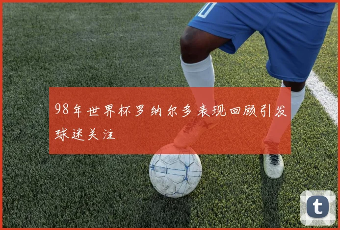 98年世界杯罗纳尔多表现回顾引发球迷关注