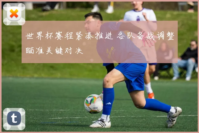 世界杯赛程紧凑推进 各队备战调整瞄准关键对决