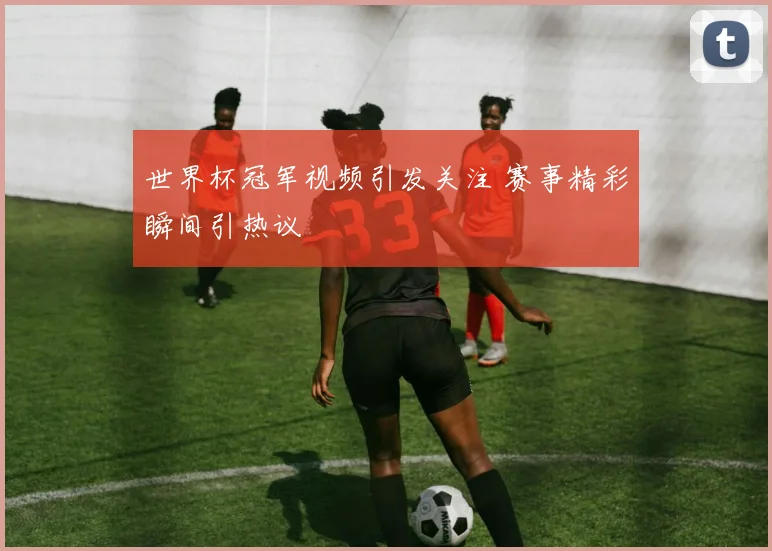 世界杯冠军视频引发关注 赛事精彩瞬间引热议