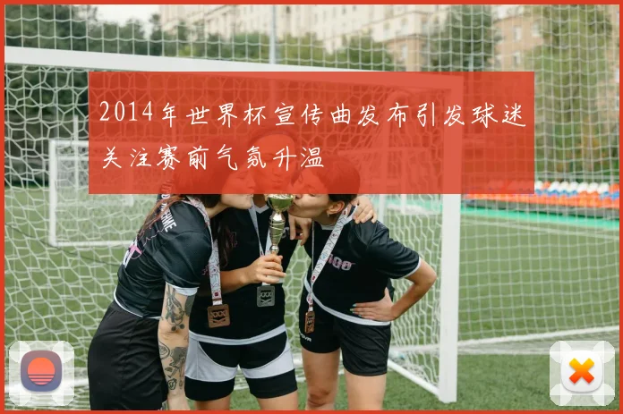 2014年世界杯宣传曲发布引发球迷关注赛前气氛升温