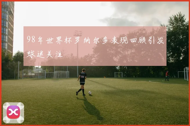 98年世界杯罗纳尔多表现回顾引发球迷关注