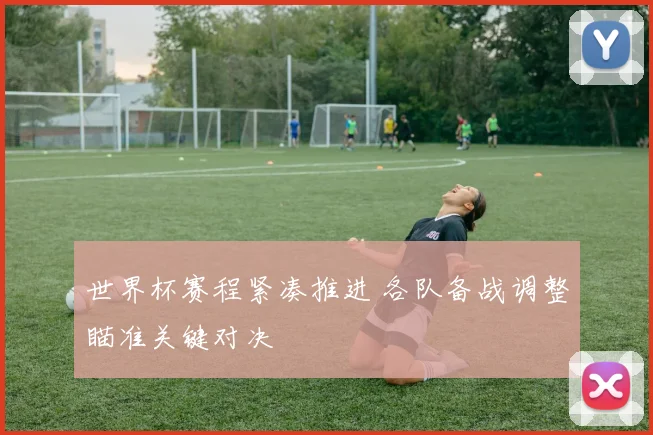 世界杯赛程紧凑推进 各队备战调整瞄准关键对决
